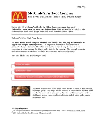 May 2015
McDonald’sFast FoodCompany
Fact Sheet: McDonald’s Sirloin Third Pound Burger
Starting May 11, McDonald’s will offer the Sirloin Burger as a menu item on all
McDonalds’ chains across the world as a limited-edition item. McDonald’s is excited to bring
back the Sirloin Third Pound Burger option with North American-sourced sirloin.
______________________________________________________________________________
McDonald’s Sirloin Third Pound Burger
The Third Pound Sirloin Burger is meant to have a beefy, thick and juicy taste that will be
topped with multiple fresh ingredients. The burger will be served on wooden boards to
preserve the burger’s freshness. The sirloin is sat out for an hour to keep the meat at room
temperature in order to ensure the highest quality taste for the consumer. Not too much seasoning
needs to be added to the sirloin as the sirloin has a rich taste when cooked properly.
Price for a Sirloin Third Pound Burger: $4.99
For More Information
If you have questions orneed more information, you may contact us at (800) 224-6277 or press@McDonald’s.com
2015 McDonald’s Fast Food Company. All rights reserved.
Bacon and Cheese
Lettuce and Tomato
Steakhouse with mushrooms, grilled onions and white cheddar cheese
McDonald’s created the Sirloin Third Pound Burger to ensure a richer taste in
the burger quality. The burger will be available in three different versions which
include the bacon and cheese version, the lettuce and tomato version and the
steakhouse version which includes mushrooms, grilled onions and a creamy
peppercorn sauce.
 