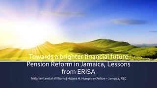 Towards a brighter financial future
Pension Reform in Jamaica, Lessons
from ERISA
Melanie KamilahWilliams | Hubert H. Humphrey Fellow – Jamaica, FSC
 