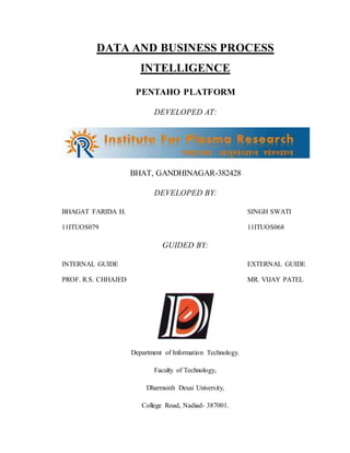 DATA AND BUSINESS PROCESS
INTELLIGENCE
PENTAHO PLATFORM
DEVELOPED AT:
BHAT, GANDHINAGAR-382428
DEVELOPED BY:
BHAGAT FARIDA H. SINGH SWATI
11ITUOS079 11ITUOS068
GUIDED BY:
INTERNAL GUIDE EXTERNAL GUIDE
PROF. R.S. CHHAJED MR. VIJAY PATEL
Department of Information Technology.
Faculty of Technology,
Dharmsinh Desai University,
College Road, Nadiad- 387001.
 