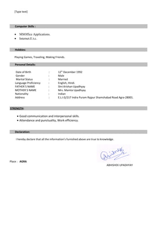 [Type text]
Computer Skills :
• MSOffice Applications.
• Internet.E.t.c.
Hobbies:
Playing Games, Traveling, Making Friends.
Personal Details:
Date of Birth : 12th
December 1992
Gender : Male
Marital Status : Married
Language Proficiency : English, Hindi.
FATHER`S NAME : Shri.Krishan Upadhyay
MOTHER`S NAME : Mrs. Mamta Upadhyay
Nationality : Indian
Address : E.L.I.G/217 Indra Puram Rajpur Shamshabad Road Agra-28001.
STRENGTH:
• Good communication and interpersonal skills.
• Attendance and punctuality, Work efficiency.
Declaration:
I hereby declare that all the information’s furnished above are true to knowledge.
Place : AGRA
ABHISHEK UPADHYAY
 