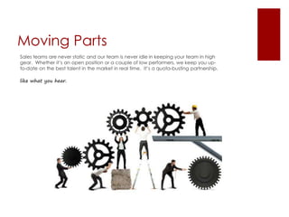 Moving Parts
Sales teams are never static and our team is never idle in keeping your team in high
gear. Whether it’s an open position or a couple of low performers, we keep you up-
to-date on the best talent in the market in real time. It’s a quota-busting partnership.
like what you hear.
 