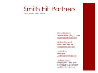 Smith Hill PartnersTalent. Budget. Speed. Service
Dana Guilbert
Senior Managing Partner
Dana@smith-hill.com
Neil McDermott
Founder/Director
neil@smith-hill.com
Justin Ross
Principal
Justin@smith-hill.com
Jeff Lechman
Director of Sales and
Business Development
Jeff@smith-hill.com
 