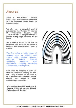 SRKN & ASSOCIATES –CHARTERED ACCOUNATANTS-FIRM PROFILE
SRKN & ASSOCIATES, Chartered
Accountants, was established in the year
2011 by Ramandep Singh Bhatia, the
founder member.
We also have a competent pool of
professionals like Company Secretaries,
IT Professionals, Lawyers, Cost
Accountants etc. on assignment basis to
provide cutting edge solutions to our
clients.
We at SRKN & ASSOCIATES have the
knowledge and expertise necessary to
help you with complex issues related to
matters.
Ever since the inception in 2011, we
strive for excellence keeping in mind
that Quality is Priority. We are proud to
be a professionally managed, service
oriented and knowledge based
Chartered Accountant Firm.
We have Our Head Office at Raipur &
Branch Offices at Nagpur, Bhopal,
Rajnandgaon & Gondia.
The firm offers a wide range of
services such as statutory and
internal audit, taxation services,
corporate finance, financial
accounting, valuations, legal
compliances, company secretarial
functions and Due Diligence.
About us
 