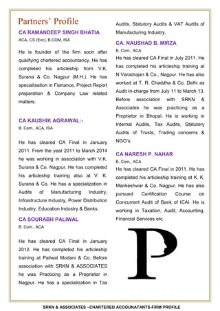 SRKN & ASSOCIATES –CHARTERED ACCOUNATANTS-FIRM PROFILE
CA RAMANDEEP SINGH BHATIA
ACA, CS (Exc), B.COM, ISA
He is founder of the firm soon after
qualifying chartered accountancy. He has
completed his articleship from V.K.
Surana & Co. Nagpur (M.H.). He has
specialisation in Fianance, Project Report
preparation & Company Law related
matters.
CA KAUSHIK AGRAWAL:-
B. Com., ACA, ISA
He has cleared CA Final in January
2011. From the year 2011 to March 2014
he was working in association with V.K.
Surana & Co. Nagpur. He has completed
his articleship training also at V. K.
Surana & Co. He has a specialization in
Audits of Manufacturing Industry,
Infrastructure Industry, Power Distribution
Industry, Education Industry & Banks.
CA SOURABH PALIWAL
B. Com., ACA
He has cleared CA Final in January
2012. He has completed his articleship
training at Paliwal Modani & Co. Before
association with SRKN & ASSOCIATES
he was Practicing as a Proprietor in
Nagpur. He has a specialization in Tax
Audits, Statutory Audits & VAT Audits of
Manufacturing Industry.
CA. NAUSHAD B. MIRZA
B. Com., ACA
He has cleared CA Final in July 2011. He
has completed his articleship training at
N Varadrajan & Co., Nagpur. He has also
worked at T. R. Chaddha & Co. Delhi as
Audit In-charge from July 11 to March 13.
Before association with SRKN &
Associates he was practicing as a
Proprietor in Bhopal. He is working in
Internal Audits, Tax Audits, Statutory
Audits of Trusts, Trading concerns &
NGO’s.
CA NARESH P. NAHAR
B. Com., ACA
He has cleared CA Final in 2011. He has
completed his articleship training at K. K.
Mankeshwar & Co. Nagpur. He has also
pursued Certification Course on
Concurrent Audit of Bank of ICAI. He is
working in Taxation, Audit, Accounting,
Financial Services etc.
Partners’ Profile
 