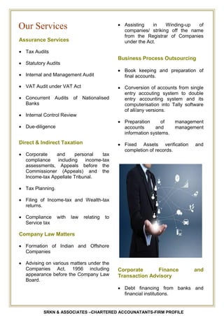 SRKN & ASSOCIATES –CHARTERED ACCOUNATANTS-FIRM PROFILE
Assurance Services
Tax Audits
Statutory Audits
Internal and Management Audit
VAT Audit under VAT Act
Concurrent Audits of Nationalised
Banks
Internal Control Review
Due-diligence
Direct & Indirect Taxation
Corporate and personal tax
compliance including income-tax
assessments, Appeals before the
Commissioner (Appeals) and the
Income-tax Appellate Tribunal.
Tax Planning.
Filing of Income-tax and Wealth-tax
returns.
Compliance with law relating to
Service tax
Company Law Matters
Formation of Indian and Offshore
Companies
Advising on various matters under the
Companies Act, 1956 including
appearance before the Company Law
Board.
Assisting in Winding-up of
companies/ striking off the name
from the Registrar of Companies
under the Act.
Business Process Outsourcing
Book keeping and preparation of
final accounts.
Conversion of accounts from single
entry accouting system to double
entry accounting system and its
computerisation into Tally software
of all/any versions.
Preparation of management
accounts and management
information systems.
Fixed Assets verification and
completion of records.
Corporate Finance and
Transaction Advisory
Debt financing from banks and
financial institutions.
Our Services
 