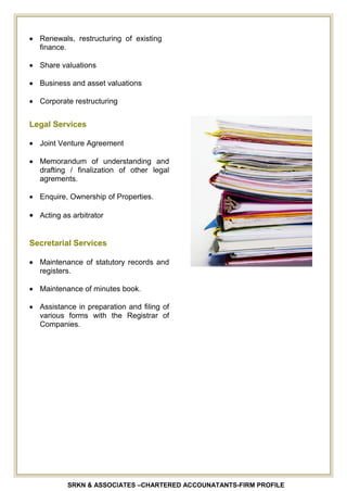 SRKN & ASSOCIATES –CHARTERED ACCOUNATANTS-FIRM PROFILE
Renewals, restructuring of existing
finance.
Share valuations
Business and asset valuations
Corporate restructuring
Legal Services
Joint Venture Agreement
Memorandum of understanding and
drafting / finalization of other legal
agrements.
Enquire, Ownership of Properties.
Acting as arbitrator
Secretarial Services
Maintenance of statutory records and
registers.
Maintenance of minutes book.
Assistance in preparation and filing of
various forms with the Registrar of
Companies.
 