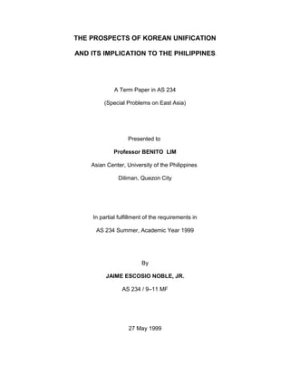 THE PROSPECTS OF KOREAN UNIFICATION
AND ITS IMPLICATION TO THE PHILIPPINES
A Term Paper in AS 234
(Special Problems on East Asia)
Presented to
Professor BENITO LIM
Asian Center, University of the Philippines
Diliman, Quezon City
In partial fulfillment of the requirements in
AS 234 Summer, Academic Year 1999
By
JAIME ESCOSIO NOBLE, JR.
AS 234 / 9–11 MF
27 May 1999
 