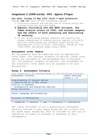 POL211 – 2014 – S1 – Assignment 2 – 3000 Words – 40% – Rodney Dines – 31510992 – Mon. 4pm
Page i
Assignment 2: (3000 words) - 40% - Approx. 8 Pages
Due date: Friday 23 May 2014 (with 3 week extension).
Choose one (1) only of the following topics:
1. Critically explain how and why the US foreign policy has
evolved since the Cold War ended.
2.Explain critically how the NATO alliance, the
Cuban missile crisis of 1962, and nuclear weapons
had the effect of both enhancing and diminishing
US security.
3. If the relationship between security and identity has
always underpinned US foreign policy, explain critically
how this relationship has revealed itself during the
presidencies of Bill Clinton (1993-2001), George W. Bush
(2001-2009) and Barack Obama (since 2009).
Assignment cover sheets
All assignments must be submitted with an appropriate
cover sheet. For Internal Students (D option), essay cover
sheets are available at the Assignment Box in Building
512. For external students (X option), the attachment of
the electronic cover sheet will be assumed to be your
declaration.
Essay 2: Assessment Criteria
Your essays will be assessed based on the following criteria:
Assessment Criteria Level Attained
Score 1 - 5
Understanding of Subject Matter
– Identification of Key Issues
Clarity of Argument
– Interpretive and Analytical Ability
Essay Structure
Style, Language and Formatting
Accuracy of Referencing
1 = exceptional; 2 = excellent; 3 = good; 4 = satisfactory; 5 = unsatisfactory
The ‘Level Attained’ is not a quantitative assessment
directly related to your essay grade and the criteria are
not given equal weighting. This is included to give you an
indication of areas of strength or weakness in your
assignments.
 