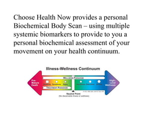Choose Health Now provides a personal
Biochemical Body Scan – using multiple
systemic biomarkers to provide to you a
personal biochemical assessment of your
movement on your health continuum.
 