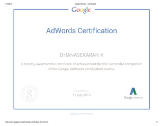 7/13/2015 Google Partners ­ Certification
https://www.google.com/partners/#p_certification_html;cert=0 1/1
AdWords Certification
DHANASEKARAN K
is hereby awarded this certificate of achievement for the successful completion
of the Google AdWords certification exams.
GOOGLE.COM/PARTNERS
VALID THROUGH
11 July 2016
 