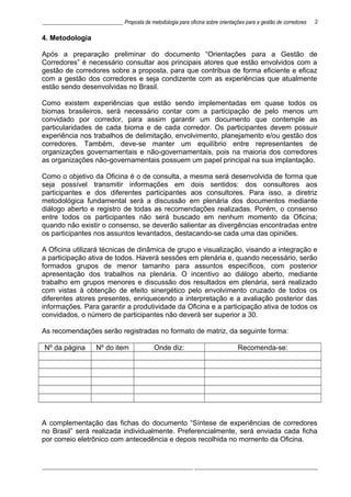______________________________ Proposta de metodologia para oficina sobre orientações para a gestão de corredores
4. Metodologia
Após a preparação preliminar do documento “Orientações para a Gestão de
Corredores” é necessário consultar aos principais atores que estão envolvidos com a
gestão de corredores sobre a proposta, para que contribua de forma eficiente e eficaz
com a gestão dos corredores e seja condizente com as experiências que atualmente
estão sendo desenvolvidas no Brasil.
Como existem experiências que estão sendo implementadas em quase todos os
biomas brasileiros, será necessário contar com a participação de pelo menos um
convidado por corredor, para assim garantir um documento que contemple as
particularidades de cada bioma e de cada corredor. Os participantes devem possuir
experiência nos trabalhos de delimitação, envolvimento, planejamento e/ou gestão dos
corredores. Também, deve-se manter um equilíbrio entre representantes de
organizações governamentais e não-governamentais, pois na maioria dos corredores
as organizações não-governamentais possuem um papel principal na sua implantação.
Como o objetivo da Oficina é o de consulta, a mesma será desenvolvida de forma que
seja possível transmitir informações em dois sentidos: dos consultores aos
participantes e dos diferentes participantes aos consultores. Para isso, a diretriz
metodológica fundamental será a discussão em plenária dos documentos mediante
diálogo aberto e registro de todas as recomendações realizadas. Porém, o consenso
entre todos os participantes não será buscado em nenhum momento da Oficina;
quando não existir o consenso, se deverão salientar as divergências encontradas entre
os participantes nos assuntos levantados, destacando-se cada uma das opiniões.
A Oficina utilizará técnicas de dinâmica de grupo e visualização, visando a integração e
a participação ativa de todos. Haverá sessões em plenária e, quando necessário, serão
formados grupos de menor tamanho para assuntos específicos, com posterior
apresentação dos trabalhos na plenária. O incentivo ao diálogo aberto, mediante
trabalho em grupos menores e discussão dos resultados em plenária, será realizado
com vistas à obtenção de efeito sinergético pelo envolvimento cruzado de todos os
diferentes atores presentes, enriquecendo a interpretação e a avaliação posterior das
informações. Para garantir a produtividade da Oficina e a participação ativa de todos os
convidados, o número de participantes não deverá ser superior a 30.
As recomendações serão registradas no formato de matriz, da seguinte forma:
Nº da página Nº do item Onde diz: Recomenda-se:
A complementação das fichas do documento “Síntese de experiências de corredores
no Brasil” será realizada individualmente. Preferencialmente, será enviada cada ficha
por correio eletrônico com antecedência e depois recolhida no momento da Oficina.
________________________________________________________ ______________________________________________
2
 