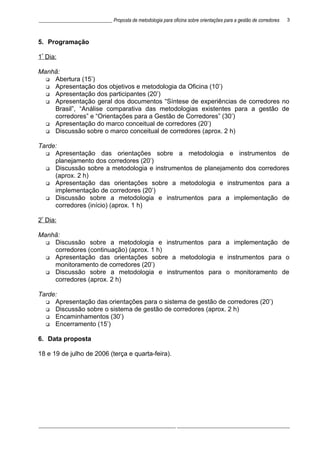 ______________________________ Proposta de metodologia para oficina sobre orientações para a gestão de corredores
5. Programação
1º
Dia:
Manhã:
 Abertura (15’)
 Apresentação dos objetivos e metodologia da Oficina (10’)
 Apresentação dos participantes (20’)
 Apresentação geral dos documentos “Síntese de experiências de corredores no
Brasil”, “Análise comparativa das metodologias existentes para a gestão de
corredores” e “Orientações para a Gestão de Corredores” (30’)
 Apresentação do marco conceitual de corredores (20’)
 Discussão sobre o marco conceitual de corredores (aprox. 2 h)
Tarde:
 Apresentação das orientações sobre a metodologia e instrumentos de
planejamento dos corredores (20’)
 Discussão sobre a metodologia e instrumentos de planejamento dos corredores
(aprox. 2 h)
 Apresentação das orientações sobre a metodologia e instrumentos para a
implementação de corredores (20’)
 Discussão sobre a metodologia e instrumentos para a implementação de
corredores (início) (aprox. 1 h)
2º
Dia:
Manhã:
 Discussão sobre a metodologia e instrumentos para a implementação de
corredores (continuação) (aprox. 1 h)
 Apresentação das orientações sobre a metodologia e instrumentos para o
monitoramento de corredores (20’)
 Discussão sobre a metodologia e instrumentos para o monitoramento de
corredores (aprox. 2 h)
Tarde:
 Apresentação das orientações para o sistema de gestão de corredores (20’)
 Discussão sobre o sistema de gestão de corredores (aprox. 2 h)
 Encaminhamentos (30’)
 Encerramento (15’)
6. Data proposta
18 e 19 de julho de 2006 (terça e quarta-feira).
________________________________________________________ ______________________________________________
3
 