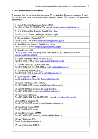 ______________________________ Proposta de metodologia para oficina sobre orientações para a gestão de corredores
7. Lista Preliminar de Convidados
A seguinte lista de participantes apresenta 35 convidados. O número proposto é maior
do que o ideal para um evento desta natureza (ideal: 30) prevendo as possíveis
desistências.
1. Alandy Patrícia Cavalcante Simas. IEPA.
Tel: (96) 3223-8128; 96-9902-0654. e-mail: alandycavalcante@bol.com.br.
2. André Guimarães. Instituto BioAtlântica – Ibio.
Tel: (21) 2533-3940. E-mail: andre@bioatlantica.org.br
3. Bernardo Brito. IBAMA/DIREC.
Tel: (61) 316.1759. e-mail: Bernardo.brito@ibama.gov.br
4. Beto Mesquita. Instituto BioAtlântica – Ibio.
Tel: (21) 2533-3940. E-mail: mesquita@bioatlantica.org.br
5. Beto Ricardo. ISA.
Tel: (11) 3660 7949. Fax: (11) 3660-7941. Tel/Fax: (97) 3471-1156. e-mail:
beto@socioambiental.org
6. Carlos Fernando Anicet Fischer. IBAMA
Tel: (61) 3316-1173. e-mail: calos.fischer@ibama.gov.br
7. Cláudio Pádua ou Laury Cullen. IPE.
Tel: (61) 368.5646; (61) 368.8012. e-mail: cpadua@ipe.org.br.
8. Dione Corte. IBAMA/DIREC.
Tel: (61) 316.1068. e-mail: dione.corte@ibama.gov.br
9. Elaini Faquim. FEMA-MT.
e-mail: sub@sema.mt.gov.br; fachime@uol.com.br
10.Gisela Herrmann. Valor Natural.
Tel: (31) 3342-4180. e-mail: gisela@valornatural.org.br
11.Ivanete Bandeira Cardozo da Silva. Kanindé.
Tel: (69) 3229-2826. e-mail: ivanete@kaninde.org.br
12.Jasy Abreu. SDS/AM.
Tel: (92) 3643-2314; Cel: 92-9985-6681. e-mail: corredores@ipaam.br.
13.José Maria Cardoso. CI.
Tel: (91) 3225-3707. e-mail: j.silva@conservation.org.br.
14.Júlio César Roma. MMA.
Tel: (61) 4009.9573. e-mail:
15.Júlio Gonchorosky. IBAMA.
Tel: (47) 9932-1565. e-mail: jgonchorosky@uol.com.br.
16.Laury Cullen Jr. IPE.
E-mail: lcullen@stetnet.com.br.
17.Leandro Ferreira. MPEG.
________________________________________________________ ______________________________________________
4
 