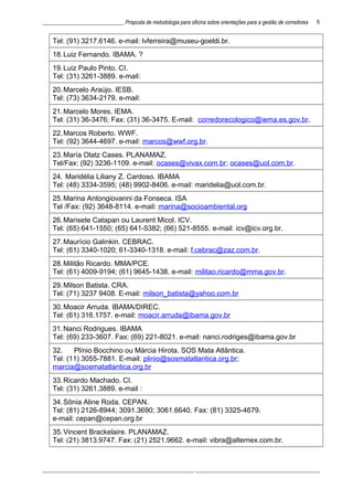 ______________________________ Proposta de metodologia para oficina sobre orientações para a gestão de corredores
Tel: (91) 3217.6146. e-mail: lvferreira@museu-goeldi.br.
18.Luiz Fernando. IBAMA. ?
19.Luiz Paulo Pinto. CI.
Tel: (31) 3261-3889. e-mail:
20.Marcelo Araújo. IESB.
Tel: (73) 3634-2179. e-mail:
21.Marcelo Mores. IEMA.
Tel: (31) 36-3476; Fax: (31) 36-3475. E-mail: corredorecologico@iema.es.gov.br.
22.Marcos Roberto. WWF.
Tel: (92) 3644-4697. e-mail: marcos@wwf.org.br.
23.María Olatz Cases. PLANAMAZ.
Tel/Fax: (92) 3236-1109. e-mail: ocases@vivax.com.br; ocases@uol.com.br.
24. Maridélia Liliany Z. Cardoso. IBAMA
Tel: (48) 3334-3595; (48) 9902-8406. e-mail: maridelia@uol.com.br.
25.Marina Antongiovanni da Fonseca. ISA
Tel /Fax: (92) 3648-8114. e-mail: marina@socioambiental.org
26.Marisete Catapan ou Laurent Micol. ICV.
Tel: (65) 641-1550; (65) 641-5382; (66) 521-8555. e-mail: icv@icv.org.br.
27.Maurício Galinkin. CEBRAC.
Tel: (61) 3340-1020; 61-3340-1318. e-mail: f.cebrac@zaz.com.br.
28.Militão Ricardo. MMA/PCE.
Tel: (61) 4009-9194; (61) 9645-1438. e-mail: militao.ricardo@mma.gov.br.
29.Milson Batista. CRA.
Tel: (71) 3237 9408. E-mail: milson_batista@yahoo.com.br
30.Moacir Arruda. IBAMA/DIREC.
Tel: (61) 316.1757. e-mail: moacir.arruda@ibama.gov.br
31.Nanci Rodrigues. IBAMA
Tel: (69) 233-3607. Fax: (69) 221-8021. e-mail: nanci.rodriges@ibama.gov.br
32. Plínio Bocchino ou Márcia Hirota. SOS Mata Atlântica.
Tel: (11) 3055-7881. E-mail: plinio@sosmatatlantica.org.br;
marcia@sosmatatlantica.org.br
33.Ricardo Machado. CI.
Tel: (31) 3261.3889. e-mail :
34.Sônia Aline Roda. CEPAN.
Tel: (81) 2126-8944; 3091.3690; 3061.6640. Fax: (81) 3325-4679.
e-mail: cepan@cepan.org.br
35.Vincent Brackelaire. PLANAMAZ.
Tel: (21) 3813.9747. Fax: (21) 2521.9662. e-mail: vibra@alternex.com.br.
________________________________________________________ ______________________________________________
5
 