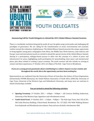 Email: registration@mfp-dop.org Mobile: +27 82 4611418 www.mfp-dop.org
Announcing Call for Youth Delegates to Attend the 2011 Global Alliance Summit Sessions
There is a worldwide revolution being led by youth all over the globe using social media and challenging old
paradigms of governance. We are calling for the transformation of social, environmental and economic
realities toward the realization of global peace. The Global Alliance Summit presents this unique opportunity
to bring together young peace campaigners from Africa, the Middle East, North America, Latin America and
Europe. Local and international youth are invited to attend this special session of the Global Alliance Summit,
sharing in a participatory, dialogue-based process to delve into the concepts of a culture of peace and
infrastructure for peace, highlighting youth participation for peacebuilding, inner peace and interpersonal
peace, plus ideas related to creating a peace economy. The youth sessions will also include an evening to
connect and share experiences, 3rd October, 2011 at 6:30pm at The Hub - Cape Town in Woodstock.
If you are a young person passionate about contributing to a culture of peace in your country and
throughout the world, this is the opportunity you have been waiting for.
Representatives are confirmed from the University of Peace of Costa Rica, the Culture of Peace Organization
(Switzerland), PATRIR (Romania), the United Nations Association of South Africa (UNA-SA), University of
Cape Town, University of the Western Cape and Stellenbosch University, and many more are welcome to
attend. Scholarships available.
You are invited to attend the following activities:
Opening Ceremony: 2nd October 2011 ~ 6:00pm – 8:00pm ~ Life Sciences Building Auditorium,
University of the Western Cape. Appetizers and refreshments served.
Youth Social Event: 3rd October 2011 ~ 6:30pm – 9:00pm ~ The Hub Cape Town, Unit 102 & 201,
Old Castle Brewery Building, 6 Beach Road, Woodstock. Tel: +27 (0)21 442 9600. Walking distance
from Esplanade and Woodstock train stations. Pizza and non-alcoholic refreshments: R60.
YOUTH DELEGATES
 