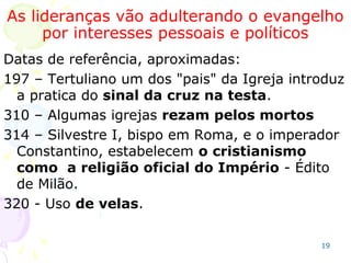 19
320 - Uso de velas.
394 – O culto passou a ser a missa (com rituais). O orar
passou para o rezar (ladainhas).
416 – Início do batismo de recém nascidos (sem
serem batizadas morriam pagãs e iam para o limbo).
431 – Instituído o culto a Maria. Concílio de Éfeso.
503 – Decretado o Purgatório.
554 – 25/12 dia do nascimento de Cristo: natal cristão.
600 – Gregório, o Grande, é 1º Papa(Pastor Pastorum =
Pastor dos pastores)e a ele a infalibilidade. Essa é a
data da instituição oficial da Igreja Católica.
787 – Instituição da veneração da cruz, de imagens e
relíquias no II Concílio de Nicéia.
850 – Concílio de Paiva institui o rosário, o terço copiado
dos hindus e muçulmanos; a coroa da virgem Maria;
a água benta; a doutrina da transubstanciação
(hóstia).
 