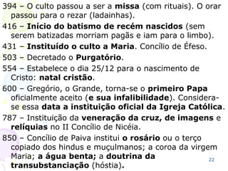 No ano 416 foi estabelecido, por lei, o batismo
infantil compulsório, a igreja romana se encheu,
e o nome “cristão” foi negado às igrejas que não
aceitavam essa pratica, e chamadas de ana-
batistas, pois rebatizavam os que haviam sido
batizados na infância.
A “Idade de Trevas” (na idade média) começa no
ano 426, não há mais liberdade religiosa, as
igrejas fiéis ao Novo Testamento, tratadas por
nomes diversos, são perseguidas pela igreja
católica.
O Papa era o chefe da igreja e do império.
22
 