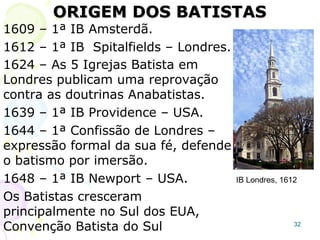 32
Enciclopédia de Edinburg (autor Presbiteriano):
“Nossos leitores, percebem agora, que os
Batistas são a mesma seita dos Cristãos que
antes foram escritos como Anabatistas.
Realmente parece ter sido o seu principio
dominante desde o tempo de Tertuliano até o
presente”.
Tertuliano nasceu 50 anos depois da morte do
apóstolo João.
Migraram para a colônia inglesa na América do
Norte Congregacionalistas, Presbiterianos,
Episcopais e também muitos batistas (alguns
ainda chamados de anabatistas).
 