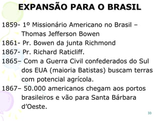 33
A 1ª colônia, “Massachussetts Bay”, tinha a
Igreja Congregacional como Igreja do Estado:
“É ordenado e aceito, se qualquer pessoa ou
pessoas desta Jurisdição, que abertamente
condene ou se aponha ao batismo infantil ou
que secretamente induza outros que o aprovem
a negá-lo, ou que propositadamente deixa a
congregação, durante o ato de administração
da ordenança, depois de determinado tempo de
condenação - cada uma dessas pessoas ou
pessoa será banida da colônia”.
Lei promulgada em 1628.
 