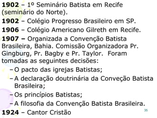 ORIGEM DOS BATISTASORIGEM DOS BATISTAS
35
Historicamente aceita-se a origem dos
Batistas como um grupo de dissidentes
ingleses no séc. XVII.
1609–1ª IB Amsterdã.
1612–1ª IB Spitalfields - Londres
1639–1ª IB Providence – USA
1644–1ª Confissão da fé Batista – Londres
1648–1ª IB Newport – USA, John Clark.
Nos USA os Batistas cresceram no Sul e
formaram a Convenção Batista do Sul.
OBS.: 1624 – As cinco Igrejas Batista existentes em Londres publicaram
um anátema contra as doutrinas Anabatistas, também os Anabatistas
modernos rejeitam ser denominados Batistas e há pouca relação entre
os dois grupos.
IB Londres, 1638.
 