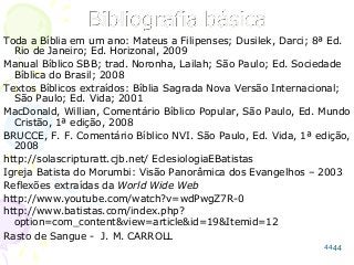 44
Toda a Bíblia em um ano: Mateus a Filipenses; Dusilek, Darci; 8ª Ed.
Rio de Janeiro; Ed. Horizonal, 2009
Manual Bíblico SBB; trad. Noronha, Lailah; São Paulo; Ed. Sociedade
Bíblica do Brasil; 2008
Textos Bíblicos extraídos: Bíblia Sagrada Nova Versão Internacional;
São Paulo; Ed. Vida; 2001
MacDonald, Willian, Comentário Bíblico Popular, São Paulo, Ed. Mundo
Cristão, 1ª edição, 2008
BRUCCE, F. F. Comentário Bíblico NVI. São Paulo, Ed. Vida, 1ª edição,
2008
http://solascripturatt.cjb.net/ EclesiologiaEBatistas
Igreja Batista do Morumbi: Visão Panorâmica dos Evangelhos – 2003
Reflexões extraídas da World Wide Web
http://www.youtube.com/watch?v=wdPwgZ7R-0
http://www.batistas.com/index.php?
option=com_content&view=article&id=19&Itemid=12
Rasto de Sangue - J. M. CARROLL
44
 