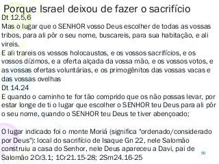 50
Porque Israel deixou de fazer o sacrifício
Dt 12.5,6
Mas o lugar que o SENHOR vosso Deus escolher de todas as vossas
tribos, para ali pôr o seu nome, buscareis, para sua habitação, e ali
vireis.
E ali trareis os vossos holocaustos, e os vossos sacrifícios, e os
vossos dízimos, e a oferta alçada da vossa mão, e os vossos votos, e
as vossas ofertas voluntárias, e os primogênitos das vossas vacas e
das vossas ovelhas
Dt 14.24
E quando o caminho te for tão comprido que os não possas levar, por
estar longe de ti o lugar que escolher o SENHOR teu Deus para ali pôr
o seu nome, quando o SENHOR teu Deus te tiver abençoado;
O lugar indicado foi o monte Moriá (significa "ordenado/considerado
por Deus"): local do sacrifício de Isaque Gn 22, nele Salomão
construiu a casa do Senhor, nele Deus apareceu a Davi, pai de
Salomão 2Cr3.1; 1Cr21.15-28; 2Sm24.16-25
 