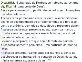 51
O sacrifício é chamado de Korban, do hebraico karov, que
significa "vir para perto de Deus".
Servia para conseguir o perdão de pecados sem intenção e
pecados coletivos.
Apenas pedir perdão não era suficiente, o sacrifício seria
aceito se acompanhado do arrependimento (se fora algo
contra o próximo, com ele se desculpou e reparou o dano).
A pessoa devia estar presente no ato, acompanhando o
ritual e associar o que estava sendo feito com o animal
deveria acontecer com ela.
Levando à pergunta: em que sou diferente do animal?
A resposta: somente pela alma, uma partícula do próprio
Deus.
A reflexão continua: "Como pude ser tão tolo a ponto de
desobedecer ou transgredir a vontade de Deus, deixando
minha natureza apossar-se de mim?“
 