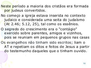 56
Neste período a maioria dos cristãos era formada
por judeus convertidos.
No começo a igreja estava inserida no contexto
judaico e considerada uma seita do judaísmo
(At 2.46; 5.12, 25), tal como os essênios.
O segredo do crescimento era o “contágio”
exercido sobre parentes, amigos e vizinhos,
pois se reuniam em pequenos grupos nas casas
Os evangelhos não tinham sido escritos; liam o
AT e repetiam os ditos e feitos de Jesus a partir
do testemunho daqueles que o tinham ouvido.
 