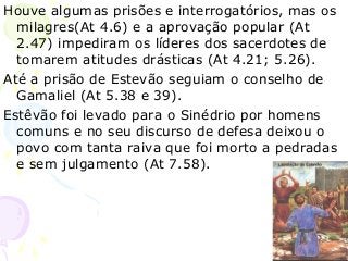 57
Houve algumas prisões e interrogatórios, mas os
milagres(At 4.6) e a aprovação popular (At
2.47) impediram os líderes dos sacerdotes de
tomarem atitudes drásticas (At 4.21; 5.26).
Até a prisão de Estevão seguiam o conselho de
Gamaliel (At 5.38 e 39).
Estêvão foi levado para o Sinédrio por homens
comuns e no seu discurso de defesa deixou o
povo com tanta raiva que foi morto a pedradas
e sem julgamento (At 7.58).
 