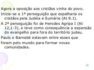 58
Agora a oposição aos cristãos vinha do povo.
Inicia-se a 1ª perseguição que espalharia os
cristãos pela Judéia e Sumária (At 8.1).
A 2ª perseguição foi de Herodes Agripa I (At
12,1-3), e teve como consequência a expansão
do evangelho para fora do território judeu.
Paulo e Barnabé estavam entre esses que
foram pelo mundo para formar novas
comunidades.
 