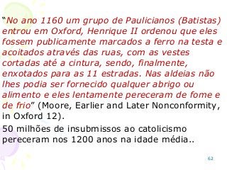 “No ano 1160 um grupo de Paulicianos (Batistas)
entrou em Oxford, Henrique II ordenou que eles
fossem publicamente marcados a ferro na testa e
acoitados através das ruas, com as vestes
cortadas até a cintura, sendo, finalmente,
enxotados para as 11 estradas. Nas aldeias não
lhes podia ser fornecido qualquer abrigo ou
alimento e eles lentamente pereceram de fome e
de frio” (Moore, Earlier and Later Nonconformity,
in Oxford 12).
50 milhões de insubmissos ao catolicismo
pereceram nos 1200 anos na idade média..
62
 