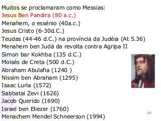 65
Muitos se proclamaram como Messias:
Jesus Ben Pandira (80 a.c.)
Menahem, o essénio (40a.c.)
Jesus Cristo (6-30d.C.)
Teudas (44-46 d.C.) na província da Judéia (At 5.36)
Menahem ben Judá da revolta contra Agripa II
Simon bar Kokhba (135 d.C.)
Moisés de Creta (500 d.C.)
Abraham Abulafia (1240 )
Nissim ben Abraham (1295)
Isaac Luria (1572)
Sabbatai Zevi (1626)
Jacob Querido (1690)
Israel ben Eliezer (1760)
Menachem Mendel Schneerson (1994)
 