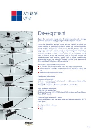 Development
Square One has invested heavily in the Development practice and is strongly
positioned to service the rapidly growing need for Development resources.
Due to the relationships we have formed with our clients as a trusted and
reliable supplier of Development resources, Square One has been made an
official Microsoft Gold Certified Partner. This is a unique position within the
recruitment industry. We have a team of consultants dedicated exclusively to
.NET and Java and their related technologies, who can offer a “virtual bench”
of skilled consultants available at short notice and at competitive market
rates for projects. We can add significant value to our clients’ ongoing and
future recruitment plans, through a diverse range of services. Our specialist
approach places us at the forefront of business expertise in the resourcing of
Sharepoint, Biztalk, Websphere and Dynamics roles.
Square One’s Development Practice Snapshot:
n	15 dedicated recruitment consultants within the Contract and Perm team
n	 150 Development Contractors working on client sites throughout Europe and
UK
n	100 Permanent placements per annum
Development Skills Coverage;
Application Development:
.NET, C#, C/C++, Visual Basic (VB.NET, J#, Visual J++, etc), Sharepoint (MOSS), BizTalk,
Java (J#, etc), J2EE/JEE/JES, BEA
Weblogic, Tomcat/Apache, Websphere, Cobol, Tivoli, Assembler, Lotus
Front End & Web Development:
HTML, CSS, XML, Adobe - Flash/
Coldfusion/Photoshop, Perl, PHP, AJAX, Silverlight, ActionScript, JavaScript, Ruby on
Rails, ASP.NET, Flex, etc
Database Design, Development & Admin:
Endur, Oracle (Oracle Corp), SQL Server/ MS Access (Microsoft), DB2 (IBM), MySQL
(Sun), Sybase
Development Clients in Europe;
n	 Ricoh
n	 Bupa
11
 