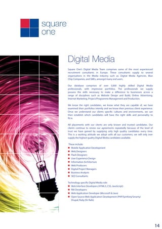 Digital Media
Square One’s Digital Media Team comprises some of the most experienced
recruitment consultants in Europe. These consultants supply to several
organisations in the Media industry such as: Digital Media Agencies, Blue
Chip Companies, and SMEs, amongst many end users.
Our database comprises of over 5,000 highly skilled Digital Media
professionals, with impressive portfolios. The professionals we supply
possess the skills necessary to make a difference to businesses across a
range of disciplines such as Website Design and Build, Online Advertising,
Internet Marketing, Project/Programme Management and Production.
We know the right candidates, we know what they are capable of, we have
examined their portfolios intently and we know their previous client experience.
Once we understand our clients specific cultures and environments, we can
then establish which candidates will have the right skills and personality to
fit in.
All placements with our clients are only known and trusted candidates. Our
clients continue to renew our agreements repeatedly because of the level of
trust we have gained by supplying only high quality candidates every time.
This is a working attitude we adopt with all our customers; we will only ever
supply the highest quality Digital Media candidates available.
These include:
n	 Mobile Application Development
n	 Web Designers
n	 Flash Designers
n	 User Experience Design
n	 Information Architecture
n	 Web Producers
n	 Digital Project Managers
n	 Business Analysts
n	 SEO Consultants
­­
Technology specific Digital Media role:
n	 Web Interface Developers (HTML5, CSS, JavaScript)
n	 RIA Developers
n	 Web Application Developer (Microsoft & Java)
n	 Open Source Web Application Development (PHP/Symfony/Smarty/
Drupal, Ruby On Rails)
14
 
