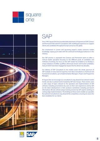 SAP
8
Since 1995, Square One has provided dedicated teams of experienced SAP Contract
and Permanent Recruitment Consultants with multilingual experience to support
clients and candidates throughout Europe and across the globe.
Our involvement in current and upcoming projects creates extensive market
knowledge, staying up-to-date with the continued technological advances in the
industry.
Our SAP practice is separated into Contract and Permanent teams to allow a
vertical market specialism focusing on the different pools of candidates and
methods of working. Our focus on the SAP market has enabled us to develop a
unique database of skilled, qualified, referenced, known and trusted candidates;
many of which have been engaged by Square One for almost two decades.
Our delivery of SAP Consultants to the market covers the whole spectrum of
SAP modules at every level of expertise, from Basis Consultants to Technical and
Functional Consultants, up to Implementation Managers, Project and Programme
Managers.
At Square One we encourage our consultants to stay ahead of recruitment market
trends and also to attend events hosted by SAP User Groups. These events cover
a wide range of topics relevant to the operation and implementation of SAP
software, including presentations by users on their own experiences and by SAP
on the latest development in their products (sometimes including pre-launch
information). We also attend unique training sessions by SAP experts working on
cutting-edge implementations. The briefings at these events enable our specialist
Recruitment Consultants to stay ahead of the competition, ensuring we source the
best candidates for our clients.
 