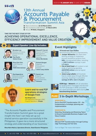 î Main Conference: 22-23 March 2016
î Pre-Conference Workshops: 21 March 2016
î Venue: M Hotel, Singapore
Learn end-to-end P2P
operations strategies
of Google from
Rob Wegbrands
P2P Operations Manager APAC,
Finance Operations, Google
“The Accounts Payable and Procurement
Transformation Summit gave me a great
insight into how I can help set up our
shared service operation successfully in the
Philippines. It gave me a more structured
strategy and understanding of our business.”
Rhea Marh Malicsi, Operations Director, Reed Elsevier Philippines
Expert Speaker Line-Up Includes:
Brandon Lee
Director of Finance
Shared Services
Centre
Pan Pacific
Hotels Group
Phua Sian Chin
Chief Financial
Officer
TEHO International
Raj Alagendran
Director of Global
Finance Center
Parexel
Edward P. Carroll
Director of Project
Management,
Global Business
Services
Hilton Worldwide
Richard Dougan
Regional
Procurement
Director
Jones Lang LaSalle
Daniel Low
Head of
Procurement,
South East Asia,
Siemens
Event Highlights
10 brand new case studies
demonstrating efficiency improvements,
î Juniper Networks will share their
winning strategy to implement
process excellence projects from
600+ conceptualized ideas, resulting
in USD 3 million+ savings in past
4-5 years
î City of Gold Coast will conduct a cast
study of optimizing spending
AUD $700 million external spend
per annum
î Jones Lang LaSalle will illustrate
how to create value through effective
sourcing, resulting in cumulative
savings of 40%+ over 4-5 years
SSON App - Network with all attendees
by sending direct messages and discover
the P2P landscape in APAC and where
you stand amongst your peers during live
benchmarking sessions
BOOK BY 15 JANUARY 2016 TO SAVE UP TO SGD600!
3 In-Depth Workshops
WORKSHOP A:
End to End P2P Transformation 101 - the
fundamentals of strategic planning and
implementation
WORKSHOP B:
Selecting, Developing and Retaining Talent
to Ensure Sustainable Business Support and
Value Creation
WORKSHOP C:
Efﬁcient P2P Transformation through Cutting-
edge Technology and Tool Sets
Turn to Page 7 for more information
PLUS!
TIME FOR THE NEXT STAGE OF P2P:
ACHIEVING OPERATIONAL EXCELLENCE,
EFFICIENCY IMPROVEMENT AND VALUE CREATION
î T: +65 6722 9388 î Fax: +65 6720 3804 î E: enquiry@ssonetwork.com î W: www.accountspayableasia.com 1
 