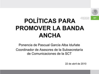 POLÍTICAS PARA
PROMOVER LA BANDA
      ANCHA
 Ponencia de Pascual García Alba Iduñate
Coordinador de Asesores de la Subsecretaría
       de Comunicaciones de la SCT

                               22 de abril de 2010
 