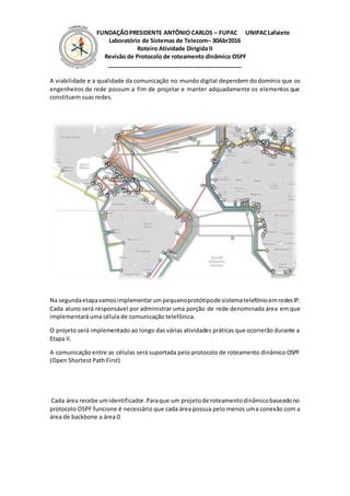 FUNDAÇÃOPRESIDENTE ANTÔNIO CARLOS – FUPAC UNIPACLafaiete
Laboratório de Sistemas de Telecom– 30Abr2016
Roteiro Atividade Dirigida II
Revisão de Protocolo de roteamento dinâmico OSPF
__________________________________________
A viabilidade e a qualidade da comunicação no mundo digital dependem do domínio que os
engenheiros de rede possum a fim de projetar e manter adquadamente os elementos que
constituem suas redes.
Na segundaetapavamosimplementarumpequenoprotótipode sistematelefônioemredesIP.
Cada aluno será responsável por administrar uma porção de rede denominada área em que
implementará uma célula de comunicação telefônica.
O projeto será implementado ao longo das várias atividades práticas que ocorrerão durante a
Etapa II.
A comunicação entre as células será suportada pelo protocolo de roteamento dinâmico OSPF
(Open Shortest Path First)
Cada área recebe umidentificador.Paraque um projetode roteamentodinâmicobaseadono
protocolo OSPF funcione é necessário que cada área possua pelo menos uma conexão com a
área de backbone a área 0
 