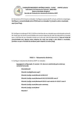 FUNDAÇÃOPRESIDENTE ANTÔNIO CARLOS – FUPAC UNIPACLafaiete
Laboratório de Sistemas de Telecom– 30Abr2016
Roteiro Atividade Dirigida II
Revisão de Protocolo de roteamento dinâmico OSPF
__________________________________________
2. Renomeie oPCVirtual e oroteador.Configure oacessodoPC virtual,conforme atopologia.
Verifique a conectividade entre PCVirtual e o roteador R_AreaX e cole o resultado
aqui (use Ping).
3. Configure o endereçoIP 10.2.2.X/24 nainterface de seuroteadorque estáalocadanaárea0,
de modo que ele tenha conectividade com outras máquinas da rede do laboratório (é preciso
que a interface de seu roteador receba um ip da sub-rede do laboratório). Faça um teste de
conectividade com alguma outra máquina da rede (use ping) e cole abaixo o resultado.
(Lembre-se que o firewall do windows pode impedir os testes ping)
FASE II – Roteamento dinâmico
4. Configure roteamento dinâmico OSPF no roteador.
Exemplode configuração. O caracter <X> deve sersubstituídopeloendereço
semente fornecido
Ricardo#conft
Ricardo (config)#routerospf1
Ricardo (config-router)#router-id10.2.2.X
Ricardo (config-router)#network10.2.2.0 0.0.0.255 area 0
Ricardo (config-router)#network10.X.0.<sub-redede X> 0.0.0.7 area X
Ricardo (config-router)#noauto-summary
Ricardo (config-router)#end
Ricardo #
 