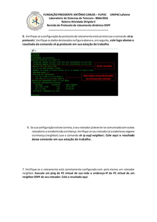 FUNDAÇÃOPRESIDENTE ANTÔNIO CARLOS – FUPAC UNIPACLafaiete
Laboratório de Sistemas de Telecom– 30Abr2016
Roteiro Atividade Dirigida II
Revisão de Protocolo de roteamento dinâmico OSPF
__________________________________________
5. Verifique se aconfiguraçãodoprotocolode roteamentoestácorreta(use ocomando ship
protocols).Verifique osdadosdestacadosnafiguraabaixoe,emseguida, cole logo abaixo o
resultado do comando sh ip protocols em sua estação de trabalho
6. Se suaconfiguraçãoestivercorreta,oseuroteadorjádeve terse comunicadocomoutros
roteadorese estabelecidovizinhança.Verifique se seuroteadorjá estabeleceualguma
vizinhança (neighbor) (use o comando sh ip ospf neighbor). Cole aqui o resultado
desse comando em sua estação de trabalho.
7. Verifique se o roteamento está corretamente configurado com pelo menos um roteador
neighbor. Execute um ping do PC virtual de sua rede o endereço IP do PC virtual de um
neighbor OSPF de seu roteador. Cole o resultado aqui.
 