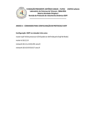 FUNDAÇÃOPRESIDENTE ANTÔNIO CARLOS – FUPAC UNIPACLafaiete
Laboratório de Sistemas de Telecom– 30Abr2016
Roteiro Atividade Dirigida II
Revisão de Protocolo de roteamento dinâmico OSPF
__________________________________________
ANEXO A – COMANDOSPARA CONFIGURAÇÃODEPROTOCOLO OSPF
Configuração OSPF no roteador intra-area
routerospf <Id do processo>(OID pode ser definidopeloEngºde Rede)
routerid 10.2.2.X
network10.2.2.x 0.0.0.255 area 0
network 10.X.0.X0 0.0.0.7 area X
 