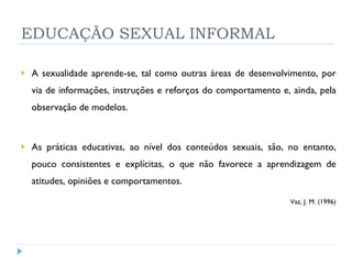 EDUCAÇÃO SEXUAL INFORMAL A sexualidade aprende-se, tal como outras áreas de desenvolvimento, por via de informações, instruções e reforços do comportamento e, ainda, pela observação de modelos. As práticas educativas, ao nível dos conteúdos sexuais, são, no entanto, pouco consistentes e explícitas, o que não favorece a aprendizagem de atitudes, opiniões e comportamentos.   Vaz, J. M. (1996) 
