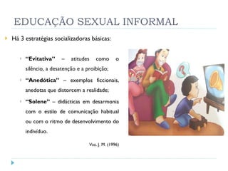 EDUCAÇÃO SEXUAL INFORMAL Há 3 estratégias socializadoras básicas: “ Evitativa”  – atitudes como o silêncio, a desatenção e a proibição; “ Anedótica”  – exemplos ficcionais, anedotas que distorcem a realidade; “ Solene”  – didácticas em desarmonia com o estilo de comunicação habitual ou com o ritmo de desenvolvimento do indivíduo.   Vaz, J. M. (1996) 