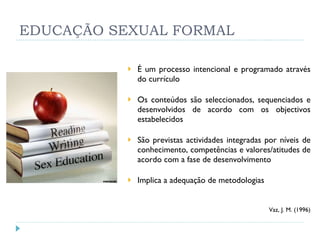 EDUCAÇÃO SEXUAL FORMAL É um processo intencional e programado através do currículo Os conteúdos são seleccionados, sequenciados e desenvolvidos de acordo com os objectivos estabelecidos São previstas actividades integradas por níveis de conhecimento, competências e valores/atitudes de acordo com a fase de desenvolvimento Implica a adequação de metodologias   Vaz, J. M. (1996) 