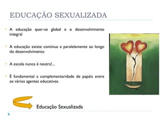 EDUCAÇÃO SEXUALIZADA A educação quer-se global e o desenvolvimento integral A educação existe contínua e paralelamente ao longo do desenvolvimento A escola nunca é neutra!... É fundamental a complementaridade de papéis entre os vários agentes educativos Educação Sexualizada 