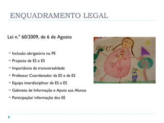 ENQUADRAMENTO LEGAL Lei n.º 60/2009, de 6 de Agosto Inclusão obrigatória no PE Projecto de ES e ES Importância da transversalidade Professor Coordenador da ES e da ES Equipa interdisciplinar de ES e ES Gabinete de Informação e Apoio aos Alunos Participação/ informação dos EE 