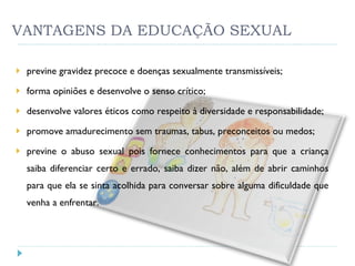 VANTAGENS DA EDUCAÇÃO SEXUAL previne gravidez precoce e doenças sexualmente transmissíveis; forma opiniões e desenvolve o senso crítico; desenvolve valores éticos como respeito à diversidade e responsabilidade; promove amadurecimento sem traumas, tabus, preconceitos ou medos; previne o abuso sexual pois fornece conhecimentos para que a criança saiba diferenciar certo e errado, saiba dizer não, além de abrir caminhos para que ela se sinta acolhida para conversar sobre alguma dificuldade que venha a enfrentar. 
