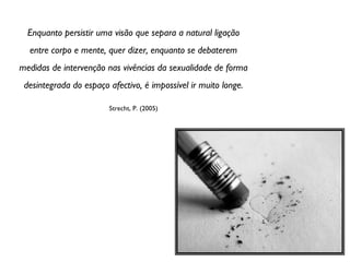 Enquanto persistir uma visão que separa a natural ligação entre corpo e mente, quer dizer, enquanto se debaterem medidas de intervenção nas vivências da sexualidade de forma desintegrada do espaço afectivo, é impossível ir muito longe. Strecht, P. (2005) 