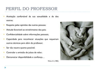 PERFIL DO PROFESSOR Aceitação confortável da sua sexualidade e da dos outros; Respeito pelas opiniões das outras pessoas; Atitude favorável ao envolvimento dos pais; Confidencialidade sobre informações pessoais; Capacidade para reconhecer situações que requeiram outros técnicos para além do professor; Ser tão neutro quanto possível; Controlar a emissão de juízos de valor; Demonstrar disponibilidade e confiança… Went, D. (1985) 