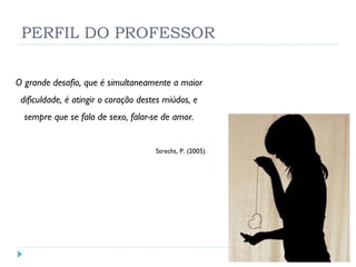 PERFIL DO PROFESSOR O grande desafio, que é simultaneamente a maior dificuldade, é atingir o coração destes miúdos, e sempre que se fala de sexo, falar-se de amor. Strecht, P. (2005) 